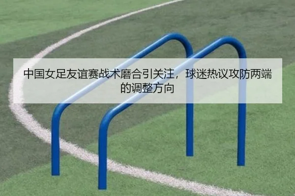 中国女足友谊赛战术磨合引关注，球迷热议攻防两端的调整方向